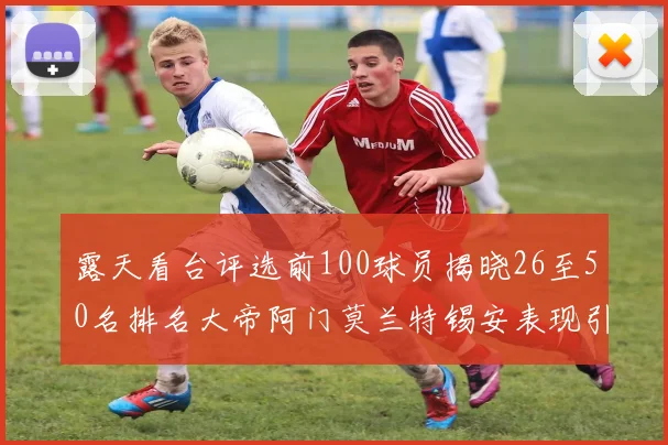露天看台评选前100球员揭晓26至50名排名大帝阿门莫兰特锡安表现引关注