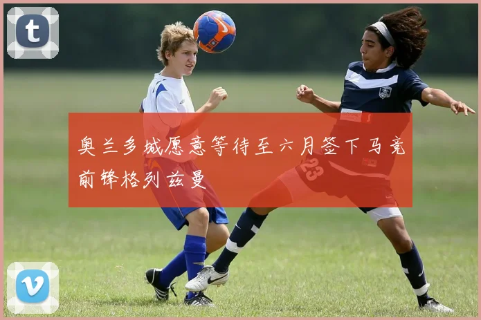 奥兰多城愿意等待至六月签下马竞前锋格列兹曼