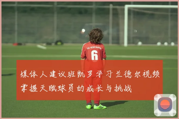 媒体人建议班凯罗学习兰德尔视频掌握天赋球员的成长与挑战