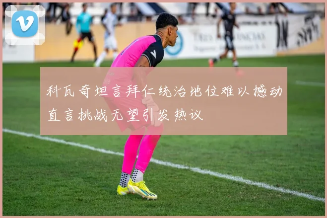 科瓦奇坦言拜仁统治地位难以撼动直言挑战无望引发热议