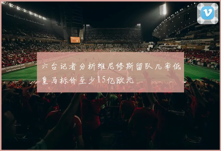 六台记者分析维尼修斯留队几率低皇马标价至少15亿欧元