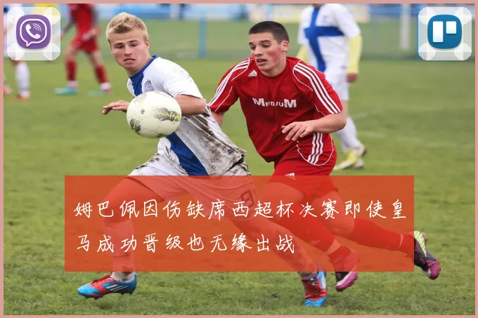 姆巴佩因伤缺席西超杯决赛即使皇马成功晋级也无缘出战