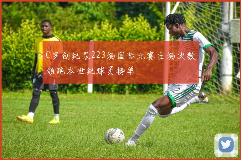 C罗创纪录223场国际比赛出场次数领跑本世纪球员榜单