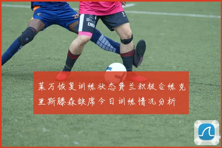 莱万恢复训练状态费兰积极合练克里斯滕森缺席今日训练情况分析