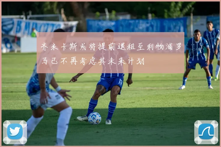 齐米卡斯或将提前退租至利物浦罗马已不再考虑其未来计划