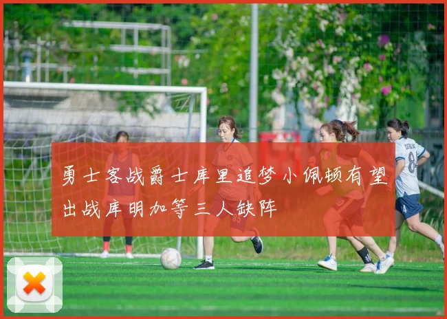 勇士客战爵士库里追梦小佩顿有望出战库明加等三人缺阵