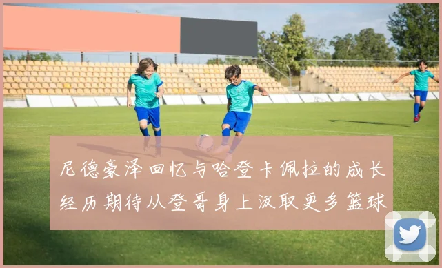尼德豪泽回忆与哈登卡佩拉的成长经历期待从登哥身上汲取更多篮球智慧