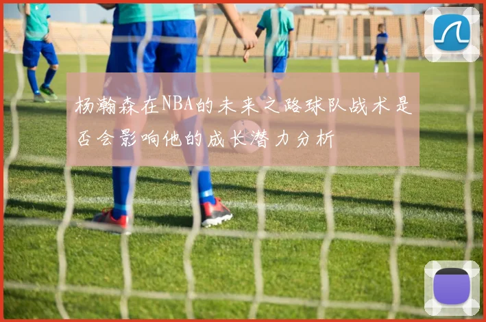 杨瀚森在NBA的未来之路球队战术是否会影响他的成长潜力分析