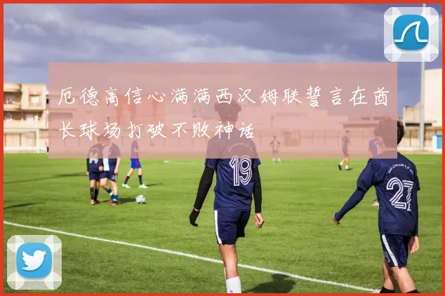 厄德高信心满满西汉姆联誓言在酋长球场打破不败神话