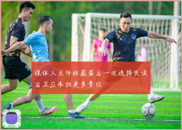 媒体人点评林葳最后一攻选择失误后卫应承担更多责任