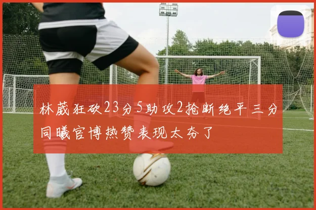 林葳狂砍23分5助攻2抢断绝平三分同曦官博热赞表现太夯了