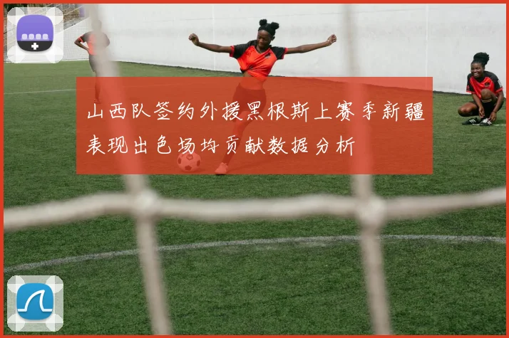 山西队签约外援黑根斯上赛季新疆表现出色场均贡献数据分析