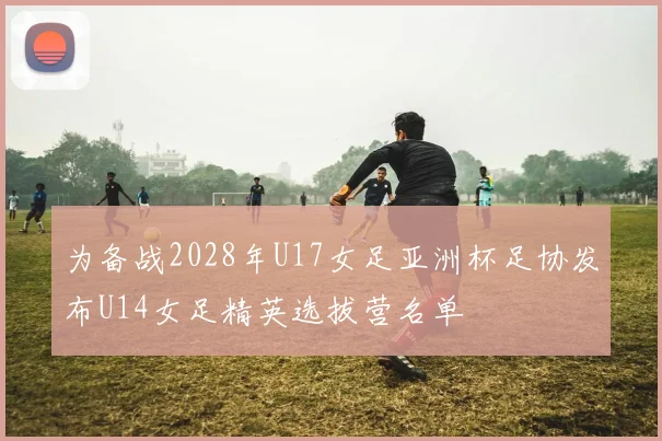 为备战2028年U17女足亚洲杯足协发布U14女足精英选拔营名单