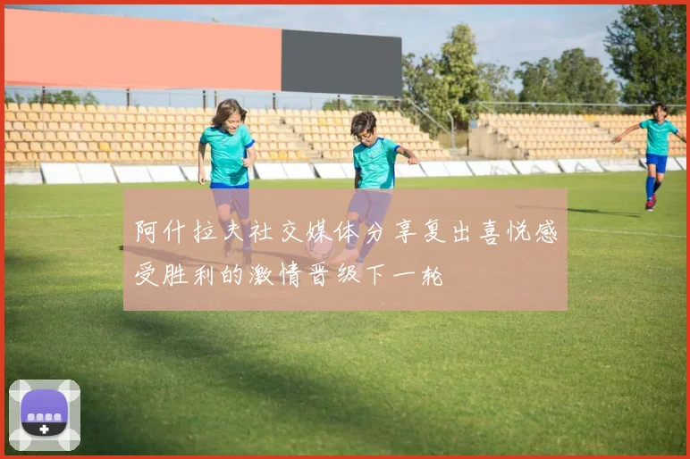 阿什拉夫社交媒体分享复出喜悦感受胜利的激情晋级下一轮