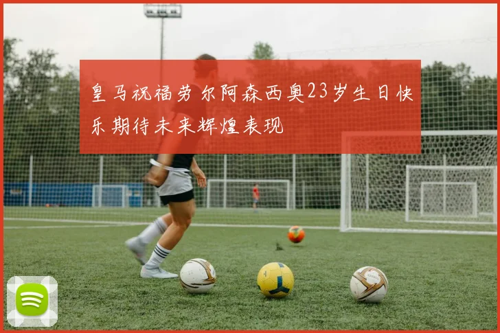 皇马祝福劳尔阿森西奥23岁生日快乐期待未来辉煌表现