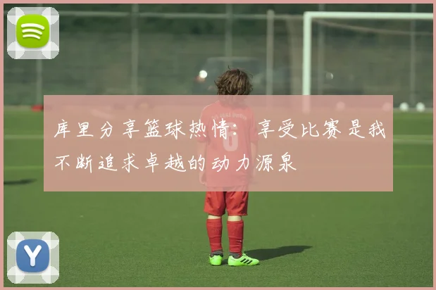 库里分享篮球热情：享受比赛是我不断追求卓越的动力源泉