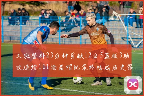 文班替补23分钟贡献12分5篮板3助攻连续101场盖帽纪录终结成历史第3