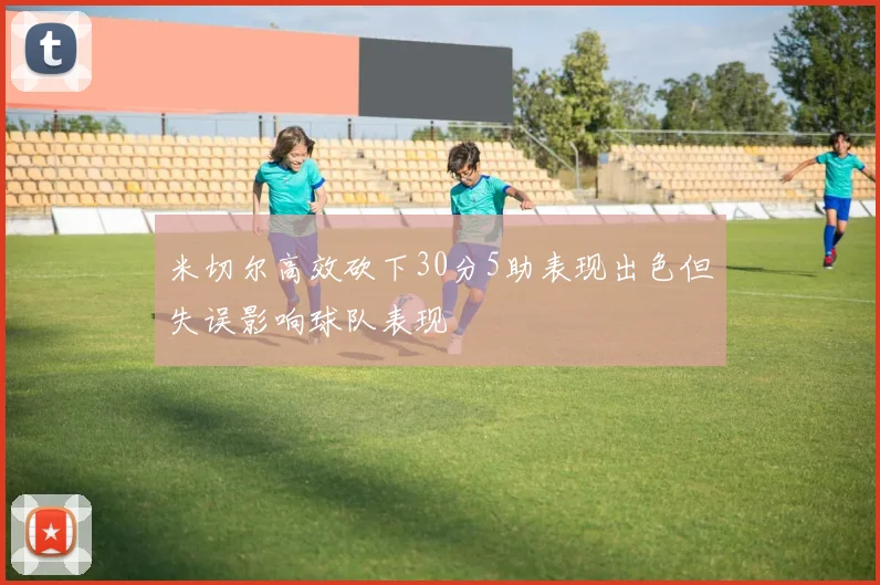 米切尔高效砍下30分5助表现出色但失误影响球队表现