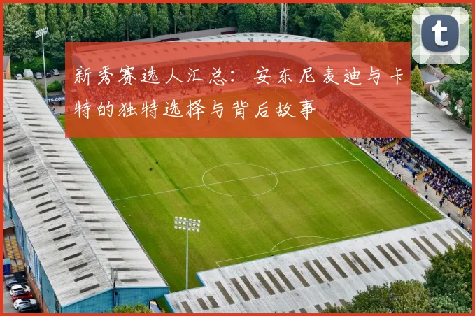 新秀赛选人汇总：安东尼麦迪与卡特的独特选择与背后故事