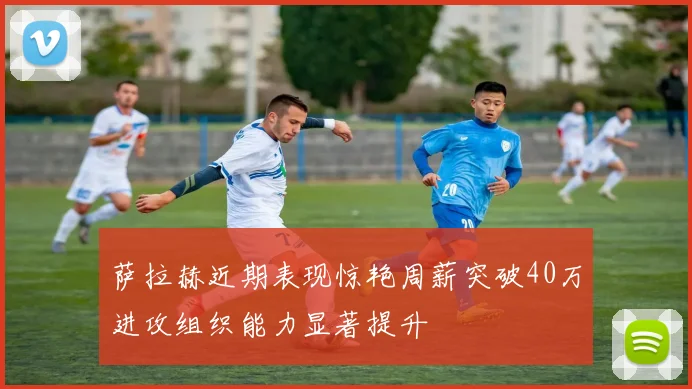 萨拉赫近期表现惊艳周薪突破40万进攻组织能力显著提升