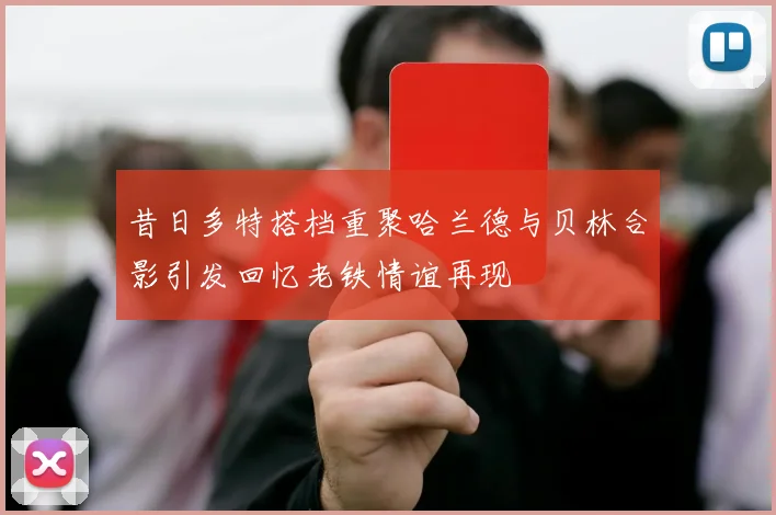 昔日多特搭档重聚哈兰德与贝林合影引发回忆老铁情谊再现