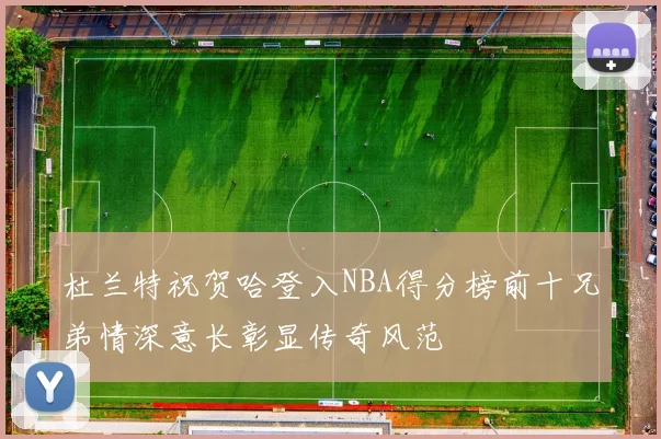 杜兰特祝贺哈登入NBA得分榜前十兄弟情深意长彰显传奇风范