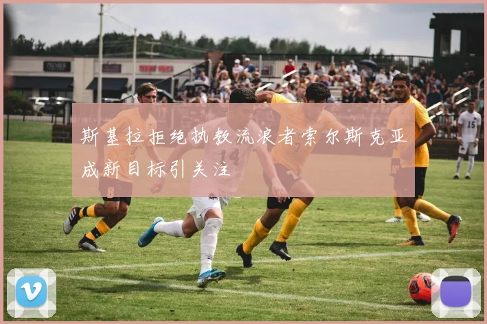 斯基拉拒绝执教流浪者索尔斯克亚成新目标引关注